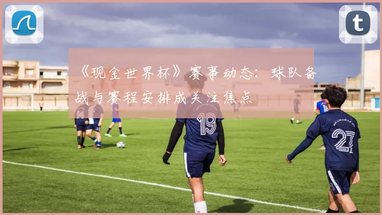 《现金世界杯》赛事动态:球队备战与赛程安排成关注焦点