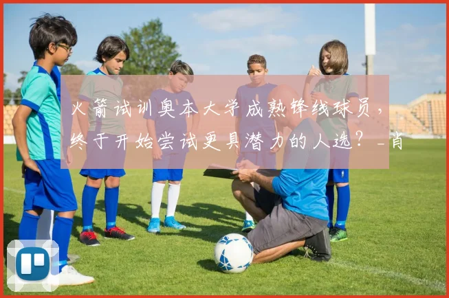 火箭试训奥本大学成熟锋线球员,终于开始尝试更具潜力的人选?_肖恩·霍尔_机会_1
