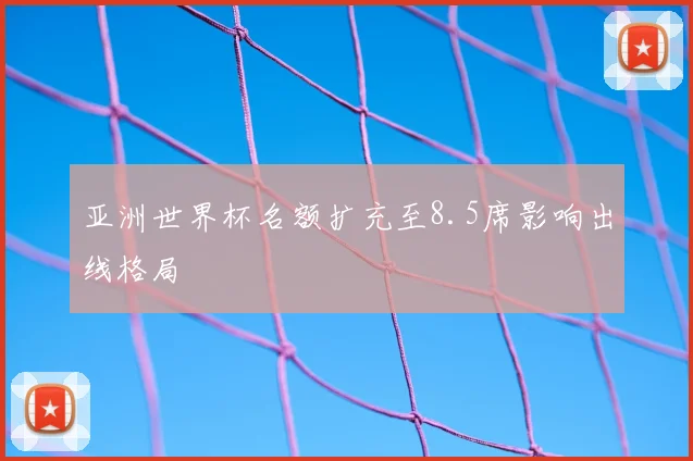 亚洲世界杯名额扩充至8.5席影响出线格局